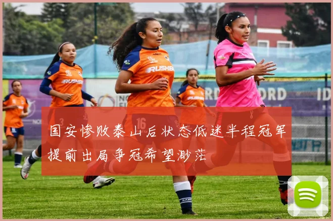 国安惨败泰山后状态低迷半程冠军提前出局争冠希望渺茫
