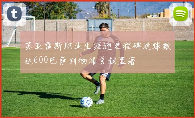 苏亚雷斯职业生涯迎里程碑进球数达600巴萨利物浦贡献显著
