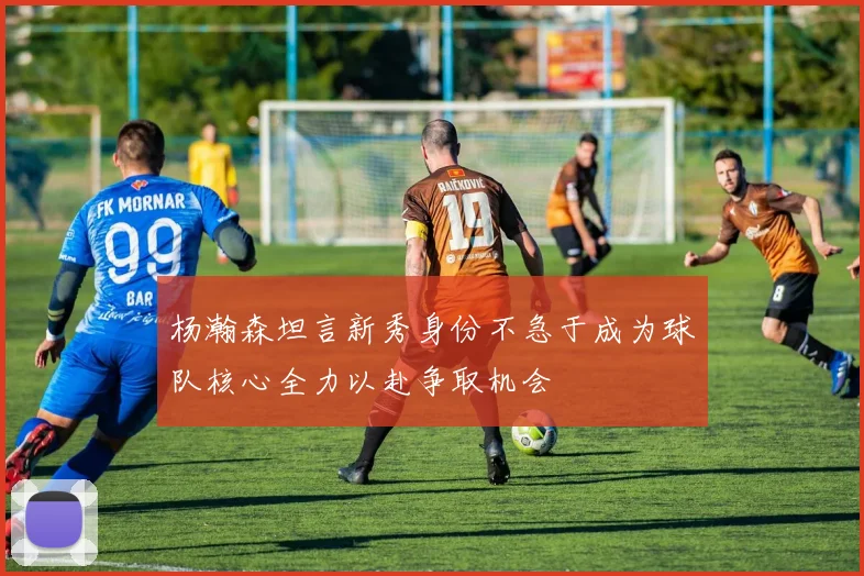 杨瀚森坦言新秀身份不急于成为球队核心全力以赴争取机会
