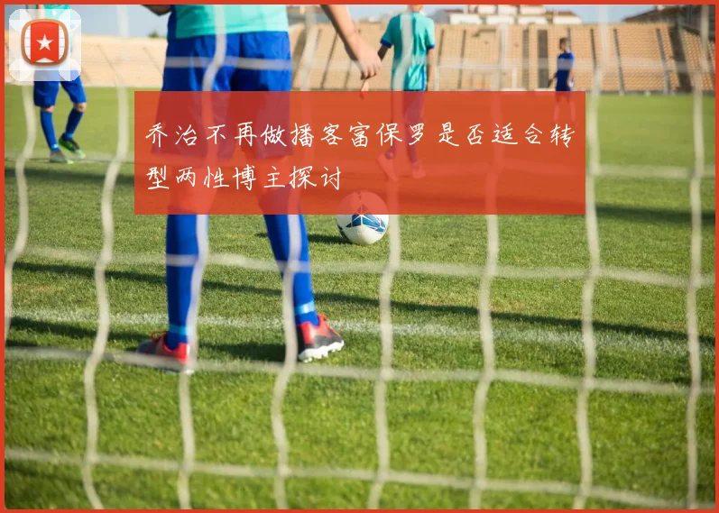 乔治不再做播客富保罗是否适合转型两性博主探讨