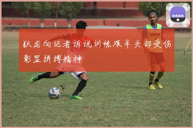 狄龙向记者诉说训练艰辛头部受伤彰显拼搏精神