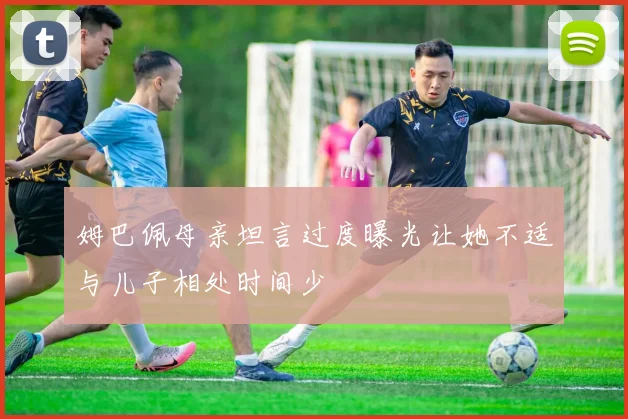 姆巴佩母亲坦言过度曝光让她不适与儿子相处时间少