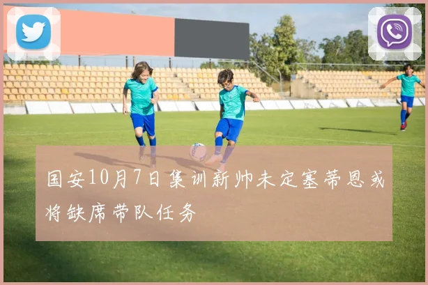 国安10月7日集训新帅未定塞蒂恩或将缺席带队任务