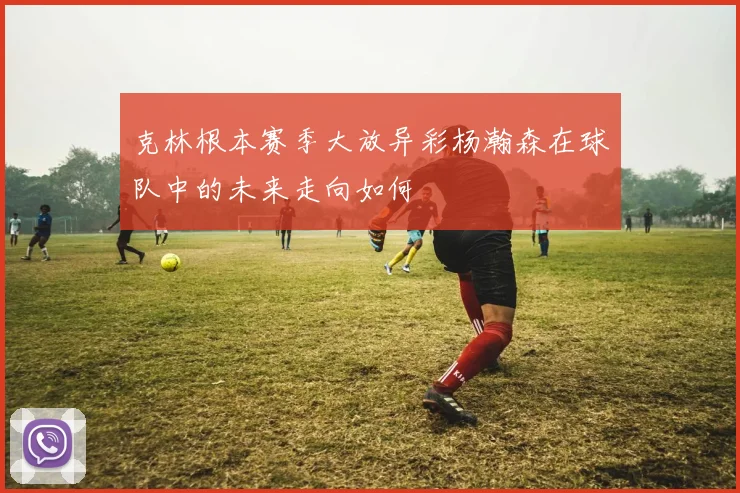 克林根本赛季大放异彩杨瀚森在球队中的未来走向如何