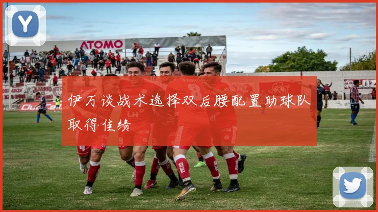 伊万谈战术选择双后腰配置助球队取得佳绩