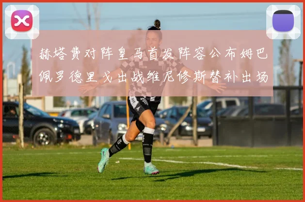 赫塔费对阵皇马首发阵容公布姆巴佩罗德里戈出战维尼修斯替补出场