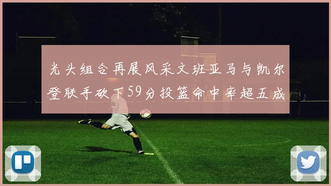 光头组合再展风采文班亚马与凯尔登联手砍下59分投篮命中率超五成