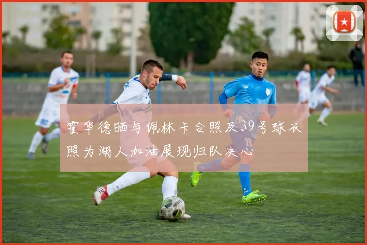 霍华德晒与佩林卡合照及39号球衣照为湖人加油展现归队决心