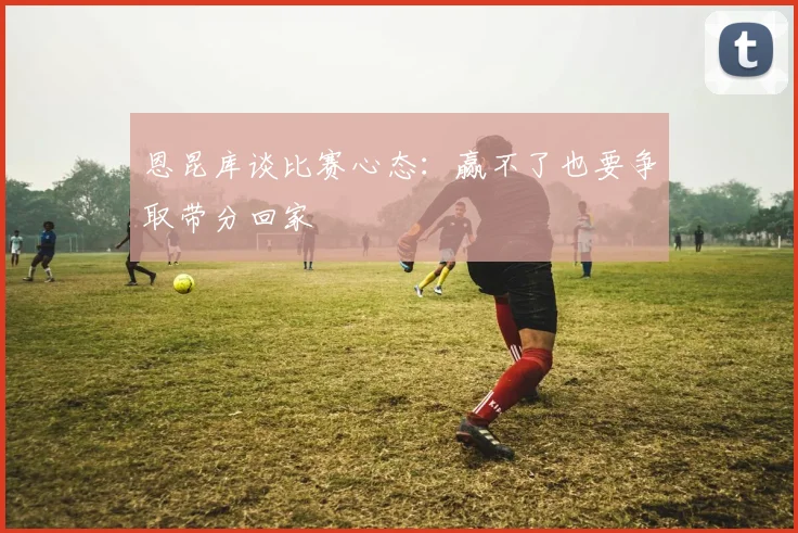 恩昆库谈比赛心态：赢不了也要争取带分回家