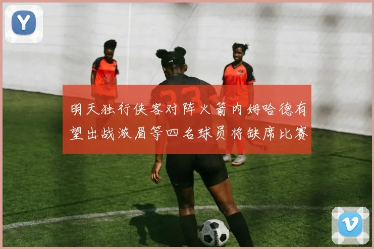 明天独行侠客对阵火箭内姆哈德有望出战浓眉等四名球员将缺席比赛