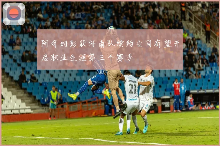 阿奇姆彭获河南队续约合同有望开启职业生涯第三个赛季