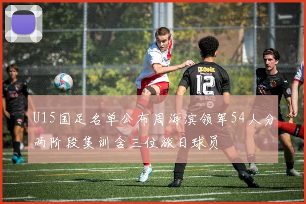 U15国足名单公布周海滨领军54人分两阶段集训含三位旅日球员