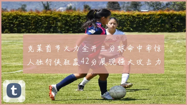克莱首节火力全开三分球命中率惊人独行侠狂轰42分展现强大攻击力