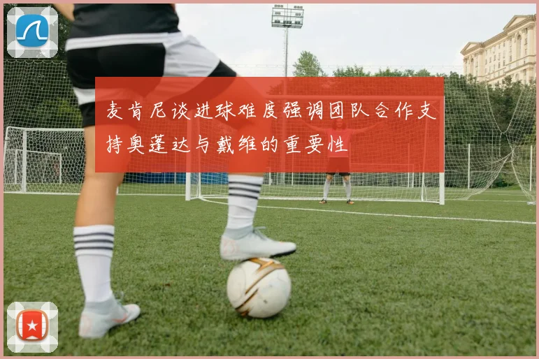 麦肯尼谈进球难度强调团队合作支持奥蓬达与戴维的重要性