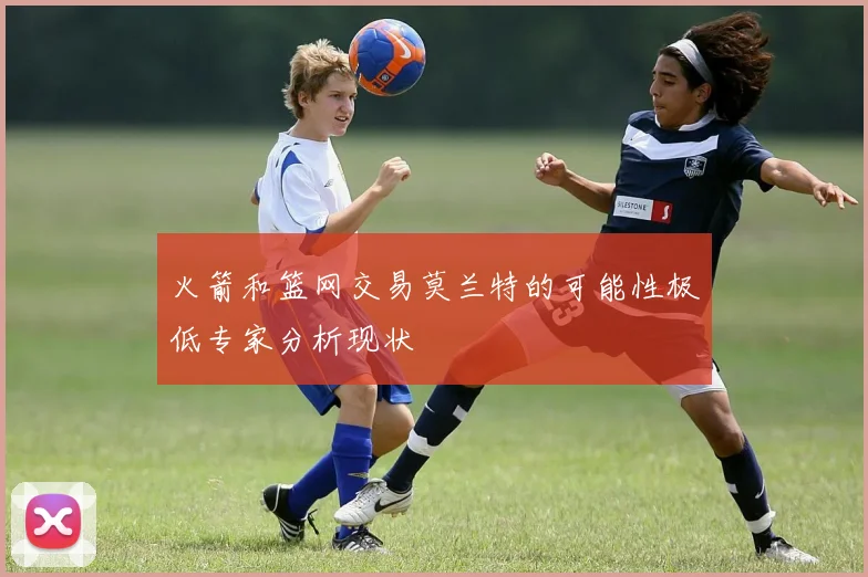 火箭和篮网交易莫兰特的可能性极低专家分析现状