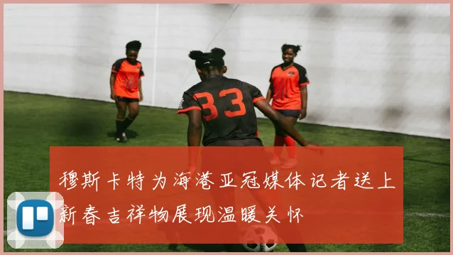 穆斯卡特为海港亚冠媒体记者送上新春吉祥物展现温暖关怀