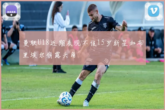 曼联U18近期表现不佳15岁新星加布里埃尔崭露头角