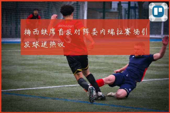 梅西缺席首发对阵委内瑞拉赛场引发球迷热议