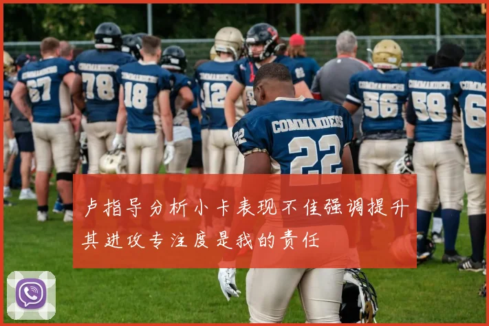 卢指导分析小卡表现不佳强调提升其进攻专注度是我的责任