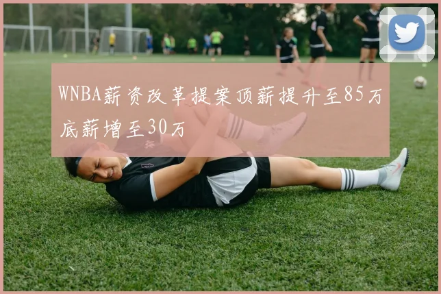 WNBA薪资改革提案顶薪提升至85万底薪增至30万