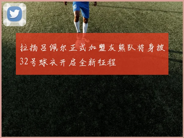 拉扬吕佩尔正式加盟灰熊队将身披32号球衣开启全新征程