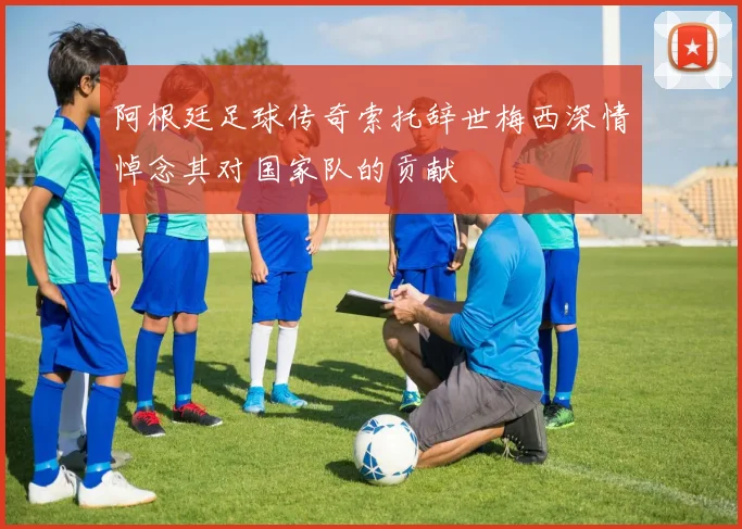 阿根廷足球传奇索托辞世梅西深情悼念其对国家队的贡献