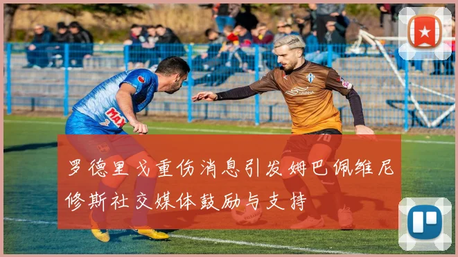 罗德里戈重伤消息引发姆巴佩维尼修斯社交媒体鼓励与支持
