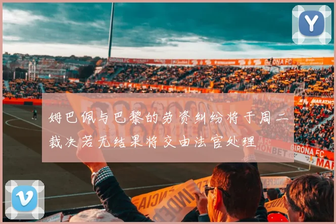 姆巴佩与巴黎的劳资纠纷将于周二裁决若无结果将交由法官处理