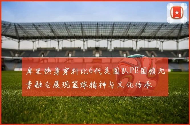 库里热身穿科比6代美国队PE国旗元素融合展现篮球精神与文化传承