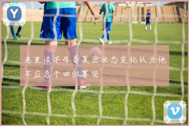 老里谈字母哥复出状态变化认为他不应急于回归赛场