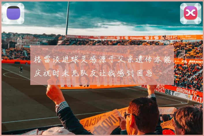 格雷谈进球灵感源于父亲遗传本能庆祝时未见队友让我感到困惑