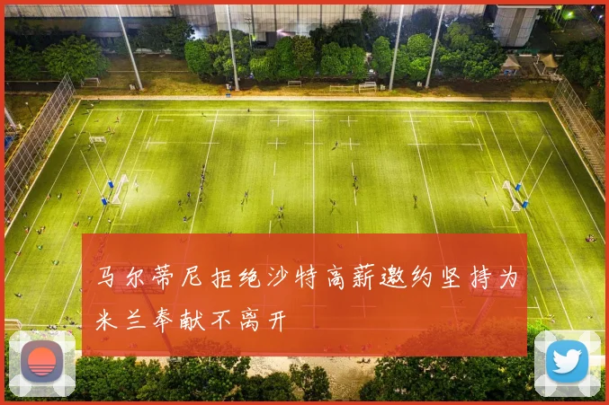 马尔蒂尼拒绝沙特高薪邀约坚持为米兰奉献不离开