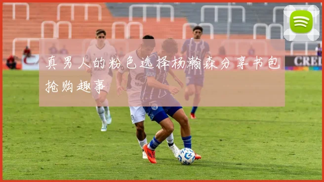 真男人的粉色选择杨瀚森分享书包抢购趣事