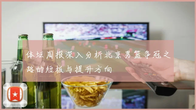 体坛周报深入分析北京男篮争冠之路的短板与提升方向