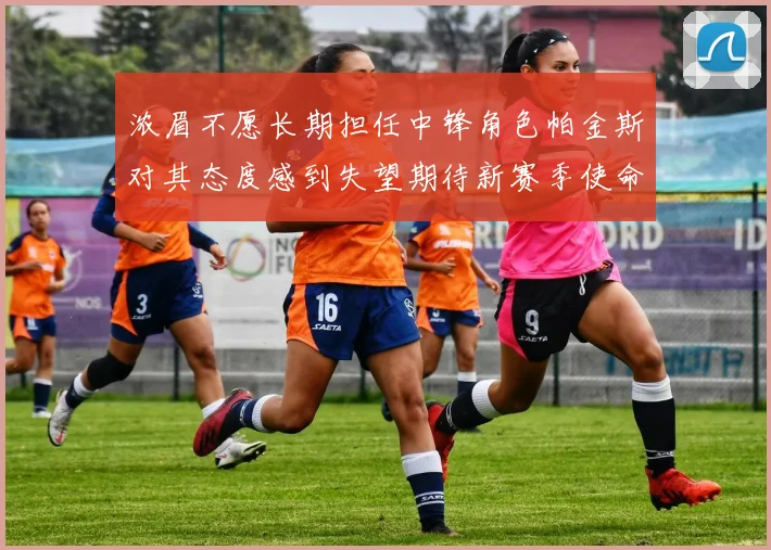 浓眉不愿长期担任中锋角色帕金斯对其态度感到失望期待新赛季使命感