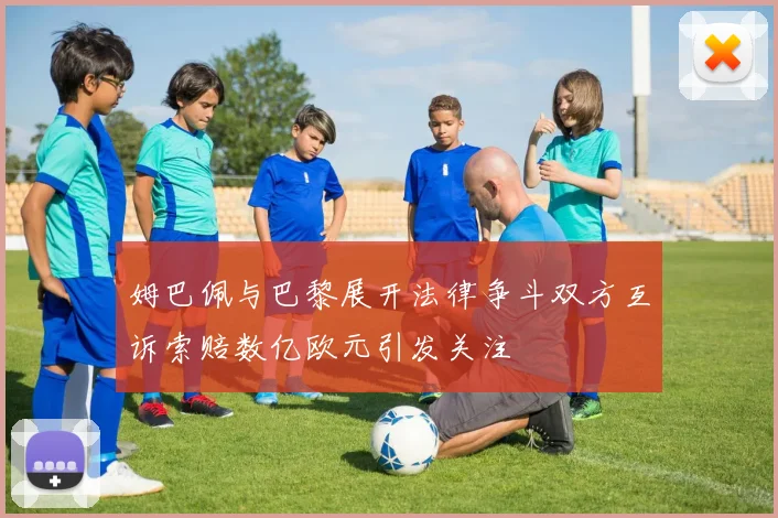 姆巴佩与巴黎展开法律争斗双方互诉索赔数亿欧元引发关注