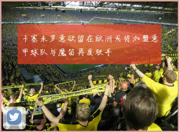卡塞米罗意欲留在欧洲或将加盟意甲球队与魔笛再度联手